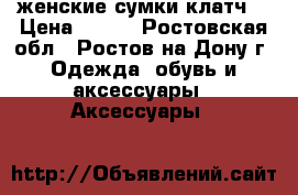 женские сумки клатч  › Цена ­ 200 - Ростовская обл., Ростов-на-Дону г. Одежда, обувь и аксессуары » Аксессуары   